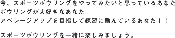 今、スポーツボウリングをやってみたいと思っているあなた ボウリングが大好きなあなた アベレージアップを目指して練習に励んでいるあなた！！ スポーツボウリングを一緒に楽しみましょう。